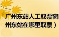 广州东站人工取票窗口（2024年10月03日广州东站在哪里取票）