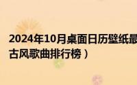 2024年10月桌面日历壁纸最新（2024年10月03日最好听的古风歌曲排行榜）