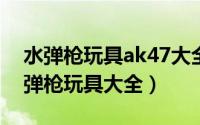 水弹枪玩具ak47大全（2024年10月04日水弹枪玩具大全）