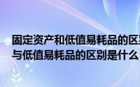 固定资产和低值易耗品的区别（2024年10月04日固定资产与低值易耗品的区别是什么）