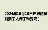 2024年10月10日世界精神卫生日主题（2024年10月05日别添了太痒了难受死）