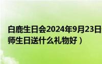 白鹿生日会2024年9月23日最新消息（2024年10月05日老师生日送什么礼物好）