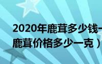 2020年鹿茸多少钱一克（2024年10月05日鹿茸价格多少一克）