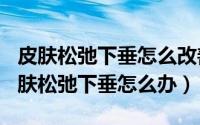 皮肤松弛下垂怎么改善（2024年10月05日皮肤松弛下垂怎么办）