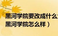 黑河学院要改成什么大学（2024年10月05日黑河学院怎么样）