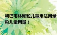 利巴韦林颗粒儿童用法用量（2024年10月06日利巴韦林颗粒儿童用量）