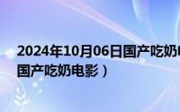 2024年10月06日国产吃奶电影有哪些（2024年10月06日国产吃奶电影）