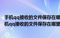 手机qq接收的文件保存在哪个文件夹（2024年10月07日手机qq接收的文件保存在哪里）