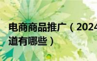 电商商品推广（2024年10月07日电商推广渠道有哪些）