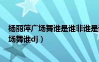 杨丽萍广场舞谁是谁非谁是谁（2024年10月07日杨丽萍广场舞谁dj）