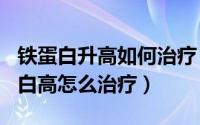 铁蛋白升高如何治疗（2024年10月07日铁蛋白高怎么治疗）