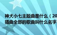 神犬小七主题曲是什么（2024年10月07日神犬小七主题曲插曲全部的歌曲叫什么名字）