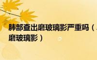 肺部查出磨玻璃影严重吗（2024年10月07日ct检查肺部有磨玻璃影）