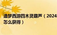 造梦西游四木灵葫芦（2024年10月07日造梦西游5木灵葫芦怎么获得）