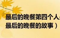 最后的晚餐第四个人是谁（2024年10月07日最后的晚餐的故事）