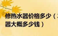 修热水器价格多少（2024年10月07日修热水器大概多少钱）