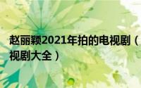 赵丽颖2021年拍的电视剧（2024年10月07日赵丽颖演的电视剧大全）