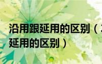 沿用跟延用的区别（2024年10月07日沿用与延用的区别）