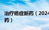 治疗癌症新药（2024年10月07日治疗癌症的药）