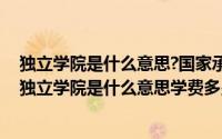 独立学院是什么意思?国家承认学历吗?（2024年10月07日独立学院是什么意思学费多少钱）