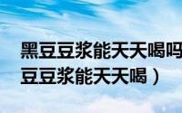 黑豆豆浆能天天喝吗?（2024年10月07日黑豆豆浆能天天喝）