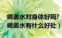 喝姜水对身体好吗?（2024年10月07日每天喝姜水有什么好处）