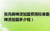 张亮麻辣烫加盟费用标准是多少（2024年10月08日张亮麻辣烫加盟多少钱）