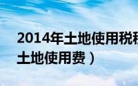 2014年土地使用税税率（2024年10月08日土地使用费）