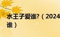 水王子爱谁?（2024年10月09日水王子喜欢谁）