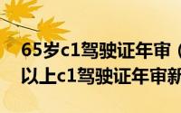 65岁c1驾驶证年审（2024年10月09日60岁以上c1驾驶证年审新规定）