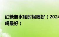 红糖姜水啥时候喝好（2024年10月09日红糖姜水什么时候喝最好）