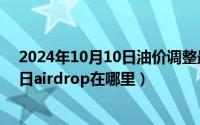 2024年10月10日油价调整最新消息最新（2024年10月10日airdrop在哪里）