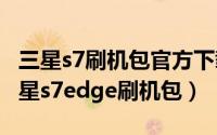 三星s7刷机包官方下载（2024年10月10日三星s7edge刷机包）