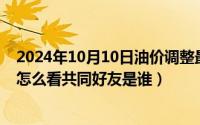 2024年10月10日油价调整最新消息（2024年10月10日qq怎么看共同好友是谁）