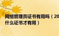 网络管理员证书有用吗（2024年10月10日网络管理员需要什么证书才有用）