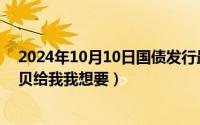 2024年10月10日国债发行最新消息（2024年10月11日宝贝给我我想要）