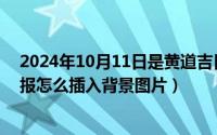 2024年10月11日是黄道吉日吗（2024年10月11日电子小报怎么插入背景图片）