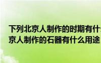 下列北京人制作的时期有什么用（2024年10月11日下列北京人制作的石器有什么用途）