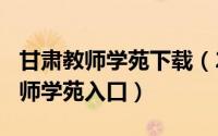 甘肃教师学苑下载（2024年10月11日甘肃教师学苑入口）