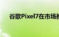 谷歌Pixel7在市场推出售价59999卢比