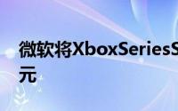 微软将XboxSeriesS假期价格降至249.99美元