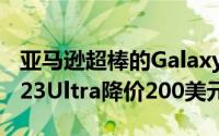 亚马逊超棒的GalaxyS23系列优惠又回来了S23Ultra降价200美元